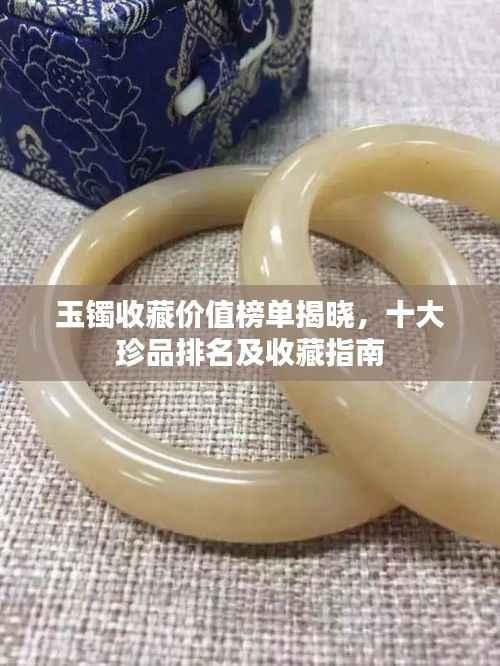 玉镯收藏价值榜单揭晓，十大珍品排名及收藏指南