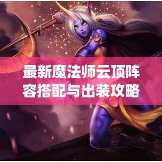最新魔法师云顶阵容搭配与出装攻略大全