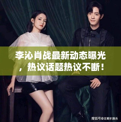 李沁肖战最新动态曝光，热议话题热议不断！