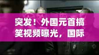 突发！外国元首搞笑视频曝光，国际笑料背后的不寻常故事