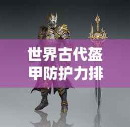 世界古代盔甲防护力排名揭秘，顶级防护装备大盘点！