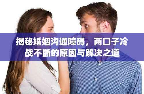 揭秘婚姻沟通障碍，两口子冷战不断的原因与解决之道