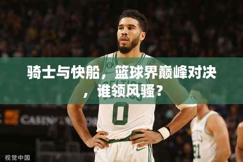 骑士与快船，篮球界巅峰对决，谁领风骚？