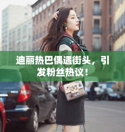 迪丽热巴偶遇街头，引发粉丝热议！