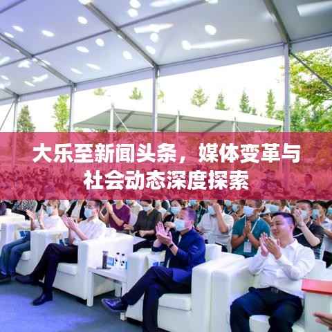 大乐至新闻头条，媒体变革与社会动态深度探索