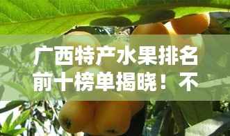 广西特产水果排名前十榜单揭晓！不容错过的十大美味水果推荐