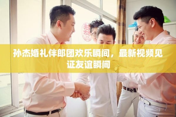 孙杰婚礼伴郎团欢乐瞬间，最新视频见证友谊瞬间