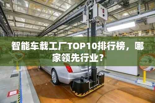 智能车载工厂TOP10排行榜，哪家领先行业？